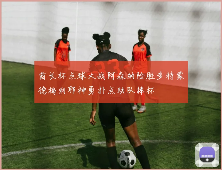 酋长杯点球大战阿森纳险胜多特蒙德梅利耶神勇扑点助队捧杯