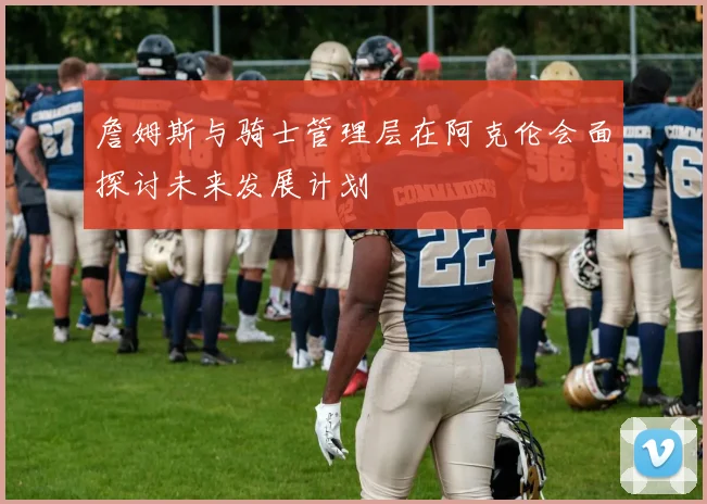 詹姆斯与骑士管理层在阿克伦会面探讨未来发展计划